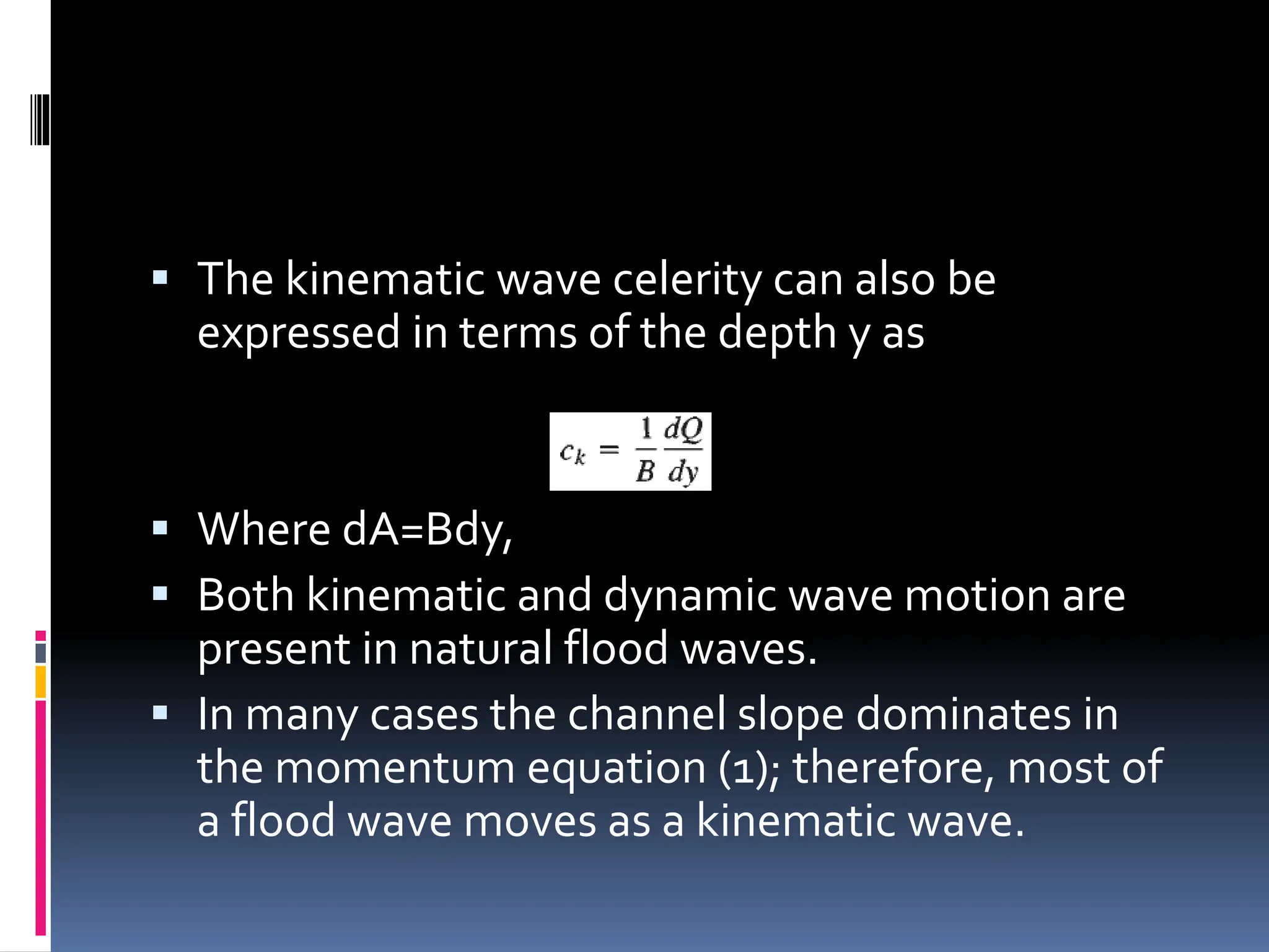  The kinematic wave celerity can also be
expressed in terms of the depth y as
 Where dA=Bdy,
 Both kinematic and dynamic wave motion are
present in natural flood waves.
 In many cases the channel slope dominates in
the momentum equation (1); therefore, most of
a flood wave moves as a kinematic wave.
 