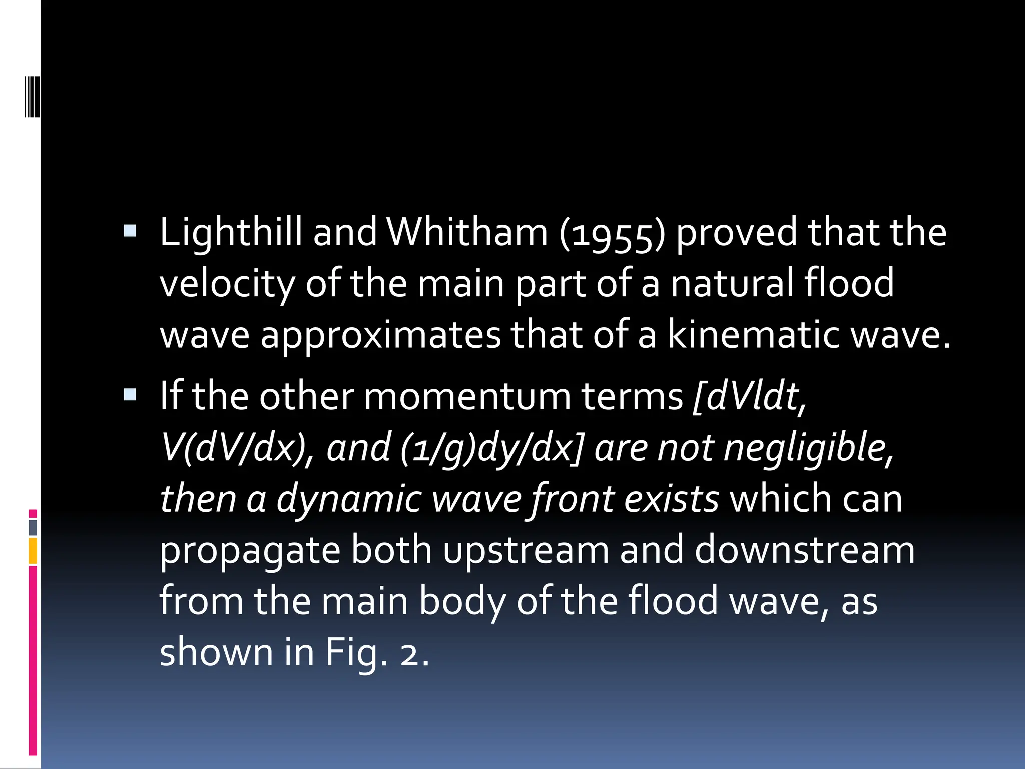  Lighthill and Whitham (1955) proved that the
velocity of the main part of a natural flood
wave approximates that of a kinematic wave.
 If the other momentum terms [dVldt,
V(dV/dx), and (1/g)dy/dx] are not negligible,
then a dynamic wave front exists which can
propagate both upstream and downstream
from the main body of the flood wave, as
shown in Fig. 2.
 