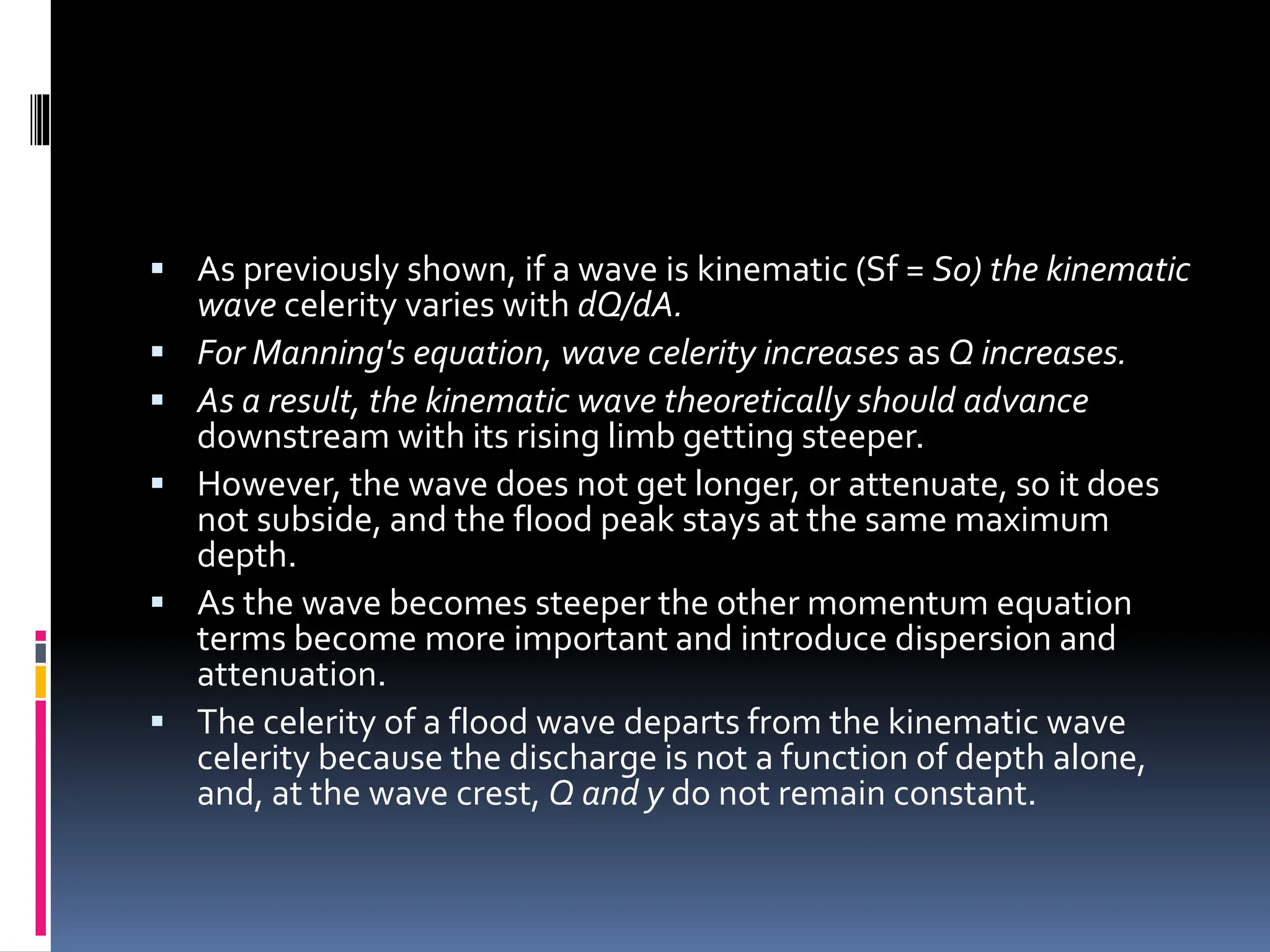  As previously shown, if a wave is kinematic (Sf = S0) the kinematic
wave celerity varies with dQ/dA.
 For Manning's equation, wave celerity increases as Q increases.
 As a result, the kinematic wave theoretically should advance
downstream with its rising limb getting steeper.
 However, the wave does not get longer, or attenuate, so it does
not subside, and the flood peak stays at the same maximum
depth.
 As the wave becomes steeper the other momentum equation
terms become more important and introduce dispersion and
attenuation.
 The celerity of a flood wave departs from the kinematic wave
celerity because the discharge is not a function of depth alone,
and, at the wave crest, Q and y do not remain constant.
 