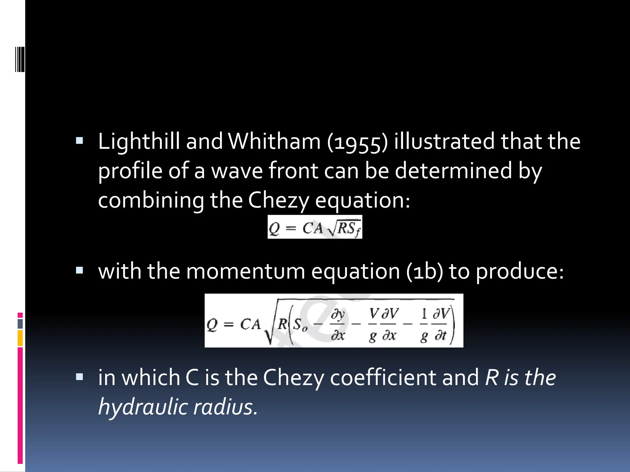  Lighthill andWhitham (1955) illustrated that the
profile of a wave front can be determined by
combining the Chezy equation:
 with the momentum equation (1b) to produce:
 in which C is the Chezy coefficient and R is the
hydraulic radius.
 