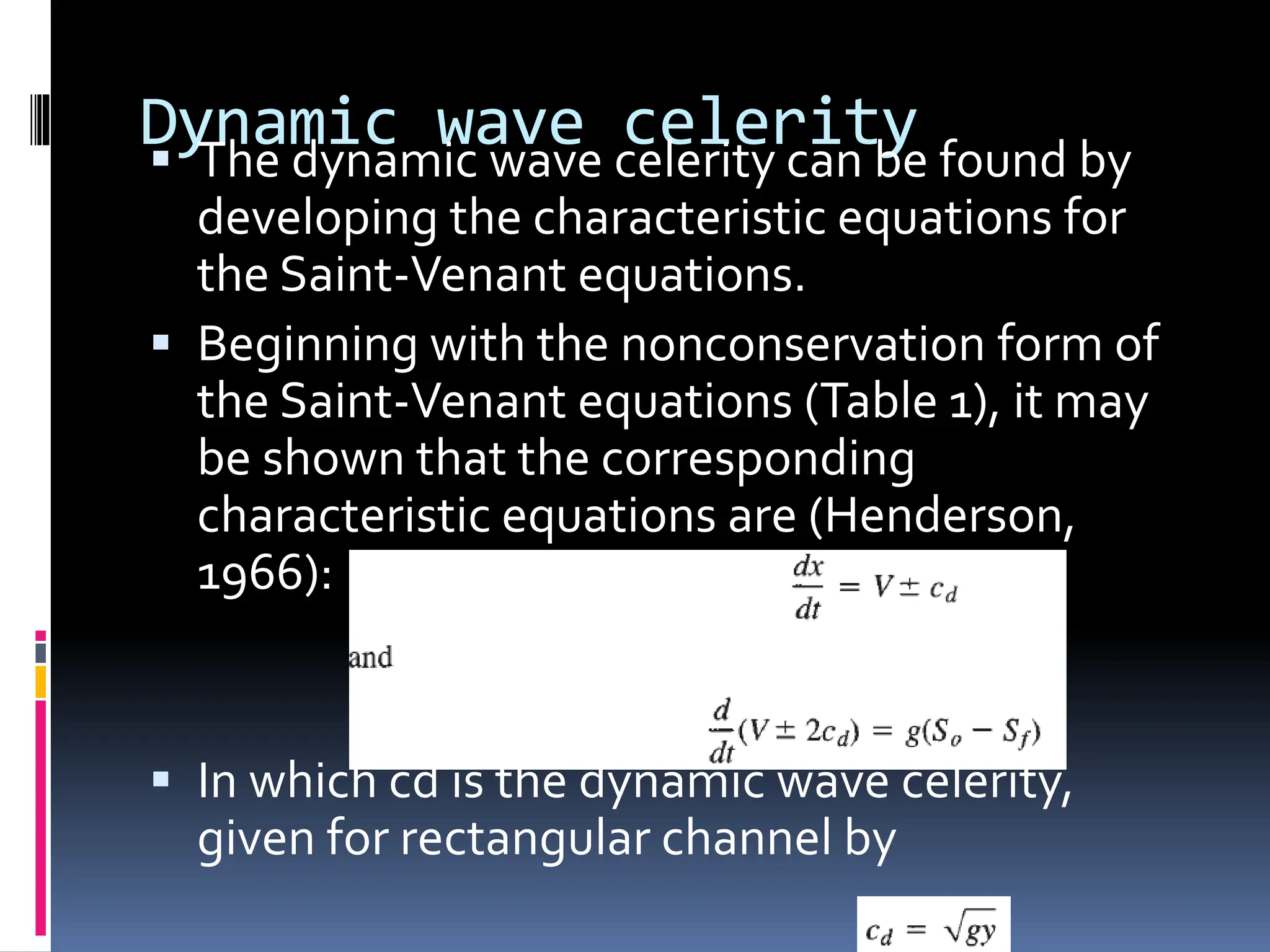 Dynamic wave celerity
 The dynamic wave celerity can be found by
developing the characteristic equations for
the Saint-Venant equations.
 Beginning with the nonconservation form of
the Saint-Venant equations (Table 1), it may
be shown that the corresponding
characteristic equations are (Henderson,
1966):
 In which cd is the dynamic wave celerity,
given for rectangular channel by
 