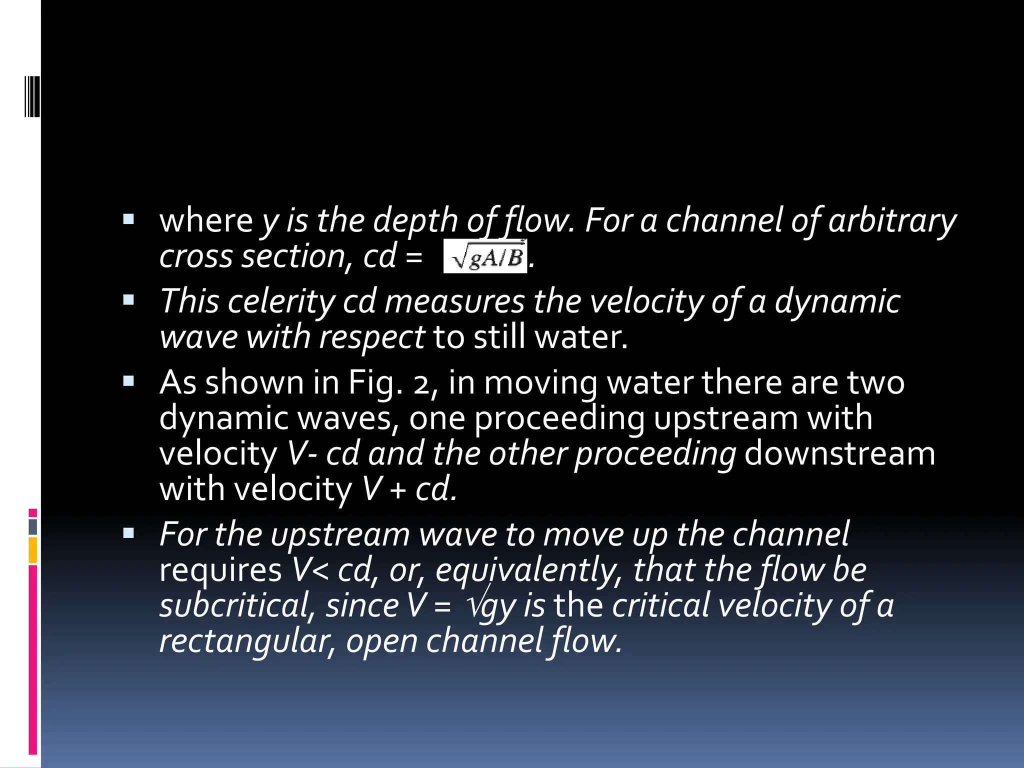  where y is the depth of flow. For a channel of arbitrary
cross section, cd = .
 This celerity cd measures the velocity of a dynamic
wave with respect to still water.
 As shown in Fig. 2, in moving water there are two
dynamic waves, one proceeding upstream with
velocity V- cd and the other proceeding downstream
with velocity V + cd.
 For the upstream wave to move up the channel
requires V< cd, or, equivalently, that the flow be
subcritical, sinceV = gy is the critical velocity of a
rectangular, open channel flow.
 
