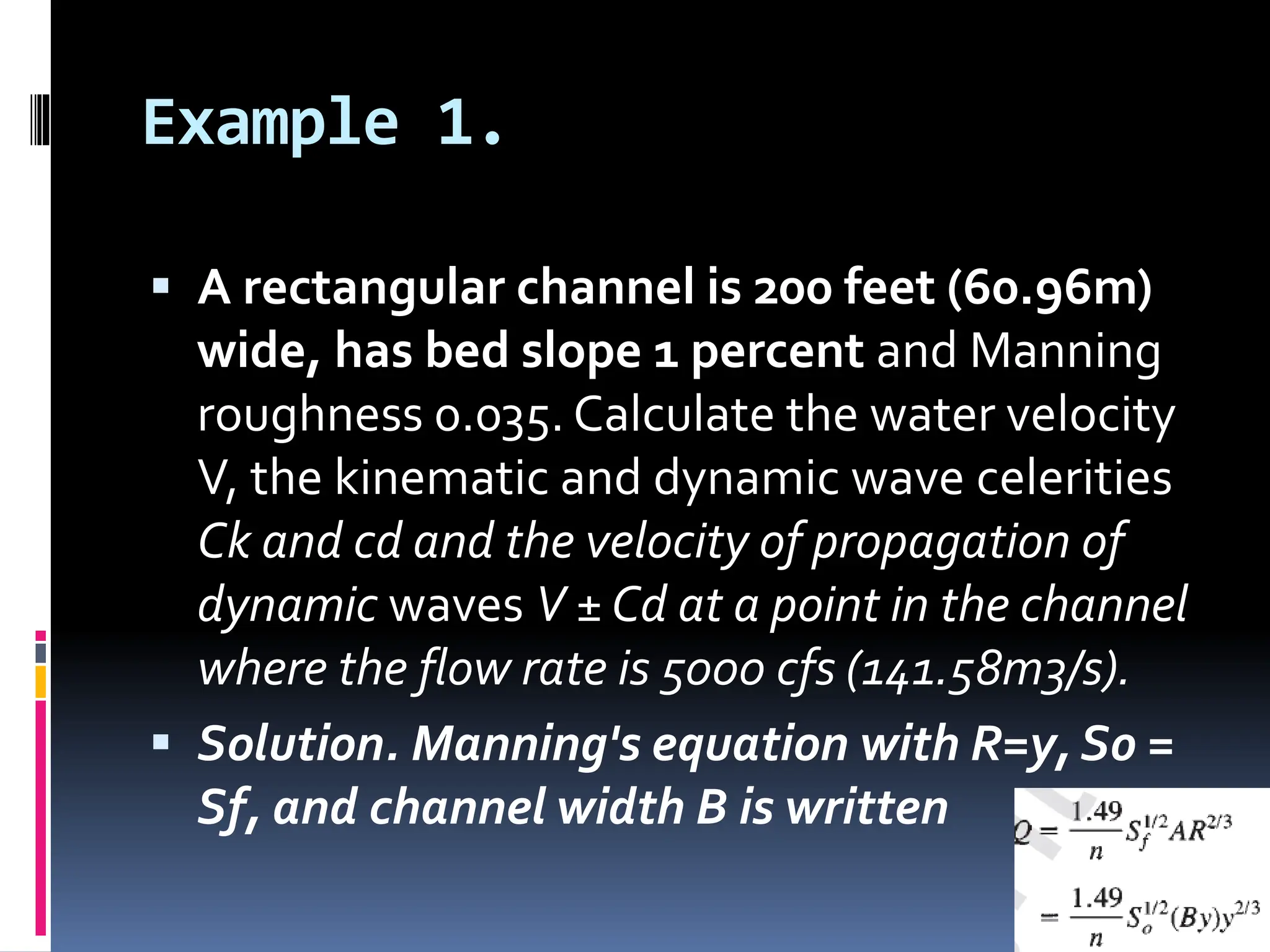 Example 1.
 A rectangular channel is 200 feet (60.96m)
wide, has bed slope 1 percent and Manning
roughness 0.035. Calculate the water velocity
V, the kinematic and dynamic wave celerities
Ck and cd and the velocity of propagation of
dynamic waves V ± Cd at a point in the channel
where the flow rate is 5000 cfs (141.58m3/s).
 Solution. Manning's equation with R=y, S0 =
Sf, and channel width B is written
 