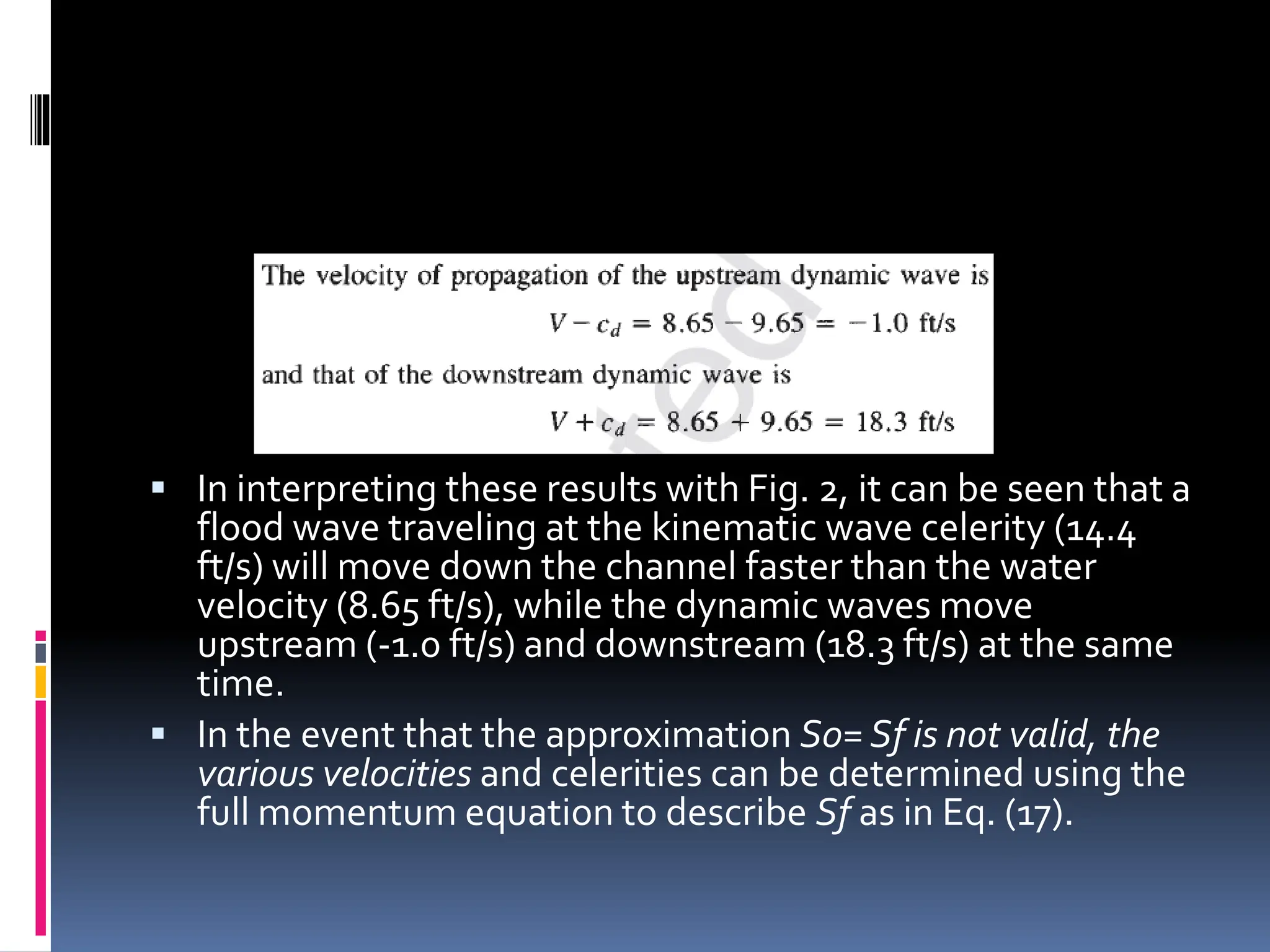  In interpreting these results with Fig. 2, it can be seen that a
flood wave traveling at the kinematic wave celerity (14.4
ft/s) will move down the channel faster than the water
velocity (8.65 ft/s), while the dynamic waves move
upstream (-1.0 ft/s) and downstream (18.3 ft/s) at the same
time.
 In the event that the approximation S0= Sf is not valid, the
various velocities and celerities can be determined using the
full momentum equation to describe Sf as in Eq. (17).
 