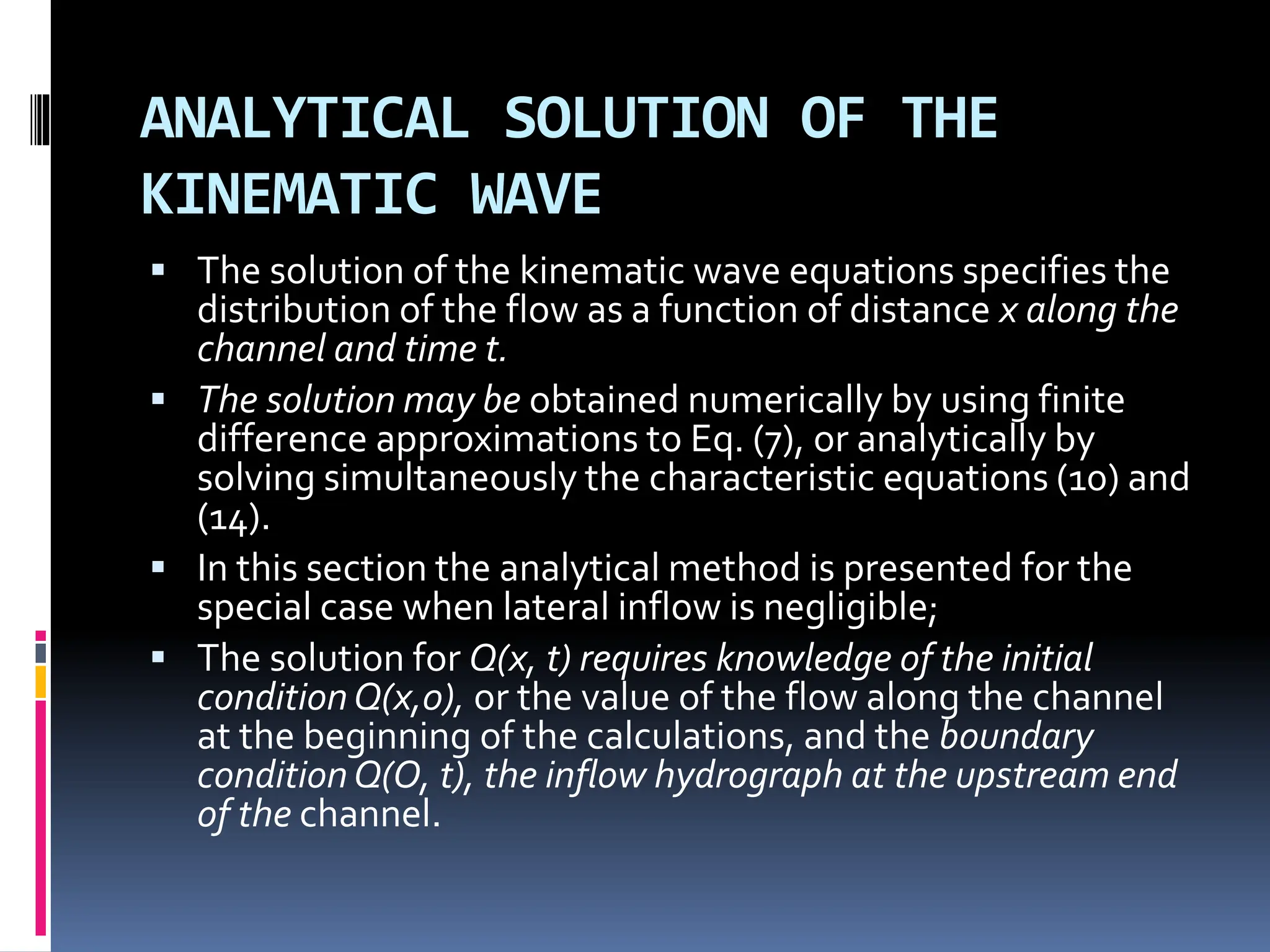ANALYTICAL SOLUTION OF THE
KINEMATIC WAVE
 The solution of the kinematic wave equations specifies the
distribution of the flow as a function of distance x along the
channel and time t.
 The solution may be obtained numerically by using finite
difference approximations to Eq. (7), or analytically by
solving simultaneously the characteristic equations (10) and
(14).
 In this section the analytical method is presented for the
special case when lateral inflow is negligible;
 The solution for Q(x, t) requires knowledge of the initial
conditionQ(x,0), or the value of the flow along the channel
at the beginning of the calculations, and the boundary
conditionQ(O, t), the inflow hydrograph at the upstream end
of the channel.
 