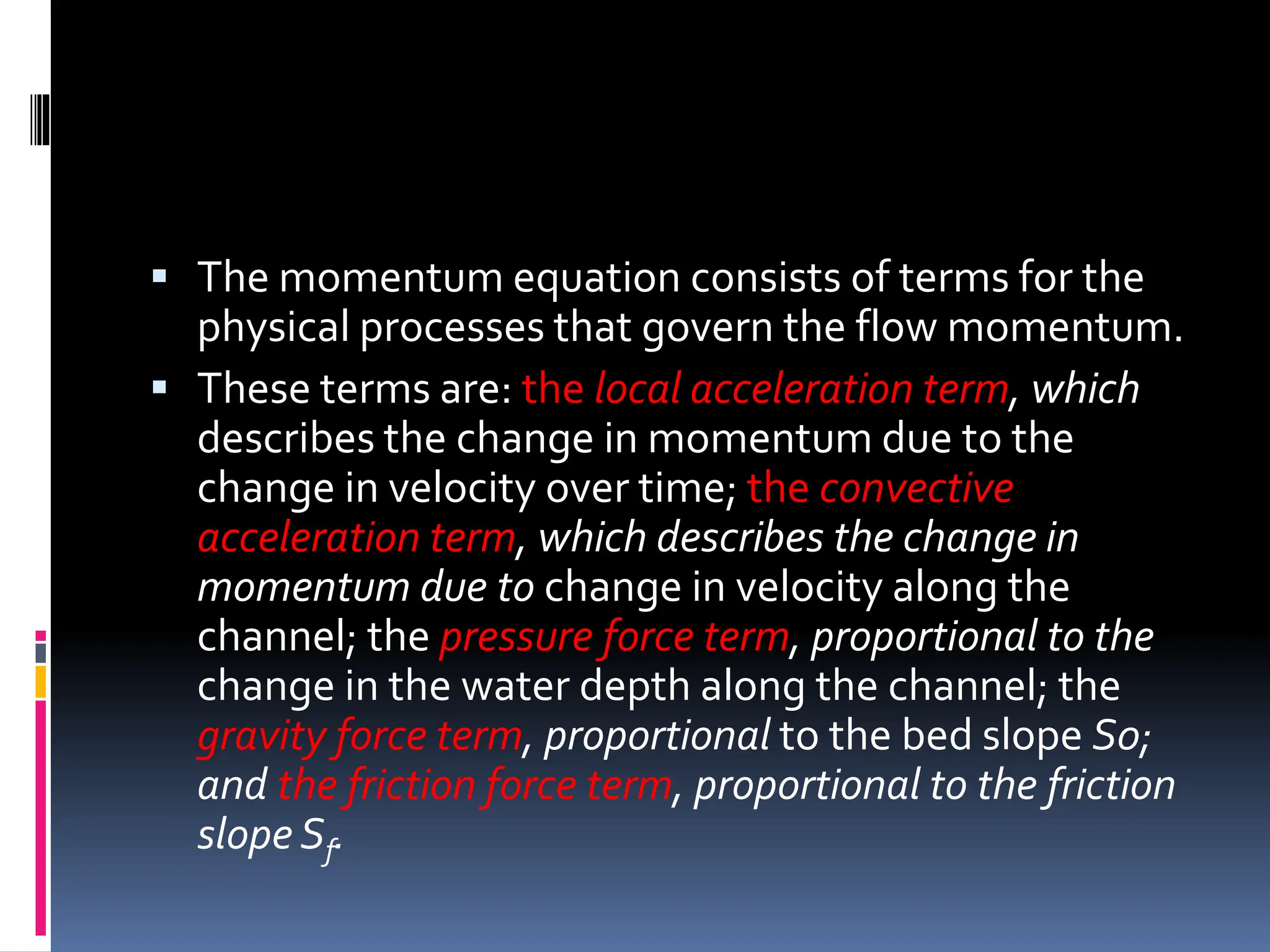  The momentum equation consists of terms for the
physical processes that govern the flow momentum.
 These terms are: the local acceleration term, which
describes the change in momentum due to the
change in velocity over time; the convective
acceleration term, which describes the change in
momentum due to change in velocity along the
channel; the pressure force term, proportional to the
change in the water depth along the channel; the
gravity force term, proportional to the bed slope S0;
and the friction force term, proportional to the friction
slope Sf.
 