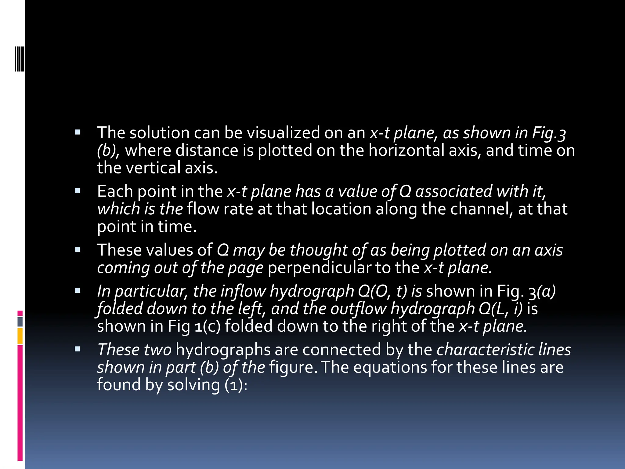  The solution can be visualized on an x-t plane, as shown in Fig.3
(b), where distance is plotted on the horizontal axis, and time on
the vertical axis.
 Each point in the x-t plane has a value of Q associated with it,
which is the flow rate at that location along the channel, at that
point in time.
 These values of Q may be thought of as being plotted on an axis
coming out of the page perpendicular to the x-t plane.
 In particular, the inflow hydrograph Q(O, t) is shown in Fig. 3(a)
folded down to the left, and the outflow hydrograph Q(L, i) is
shown in Fig 1(c) folded down to the right of the x-t plane.
 These two hydrographs are connected by the characteristic lines
shown in part (b) of the figure.The equations for these lines are
found by solving (1):
 