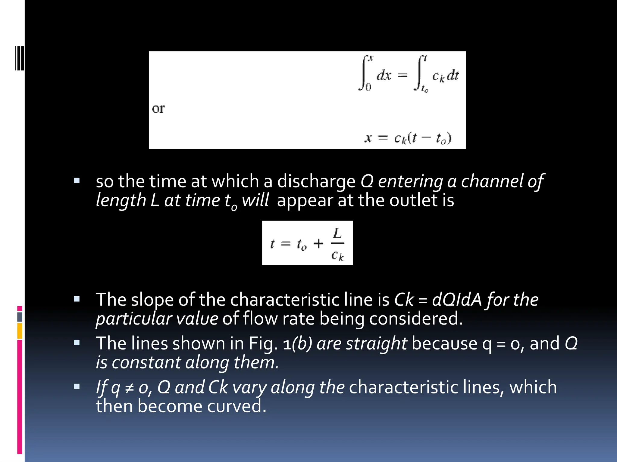  so the time at which a discharge Q entering a channel of
length L at time to will appear at the outlet is
 The slope of the characteristic line is Ck = dQIdA for the
particular value of flow rate being considered.
 The lines shown in Fig. 1(b) are straight because q = 0, and Q
is constant along them.
 If q ≠ 0, Q andCk vary along the characteristic lines, which
then become curved.
 