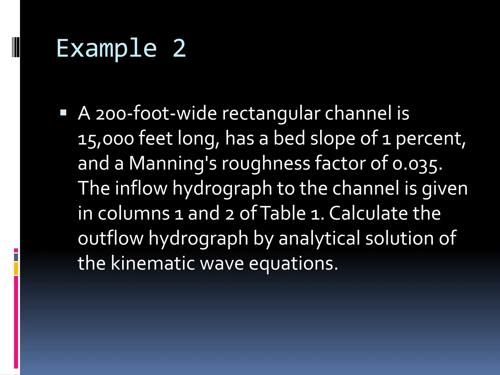 Example 2
 A 200-foot-wide rectangular channel is
15,000 feet long, has a bed slope of 1 percent,
and a Manning's roughness factor of 0.035.
The inflow hydrograph to the channel is given
in columns 1 and 2 ofTable 1. Calculate the
outflow hydrograph by analytical solution of
the kinematic wave equations.
 