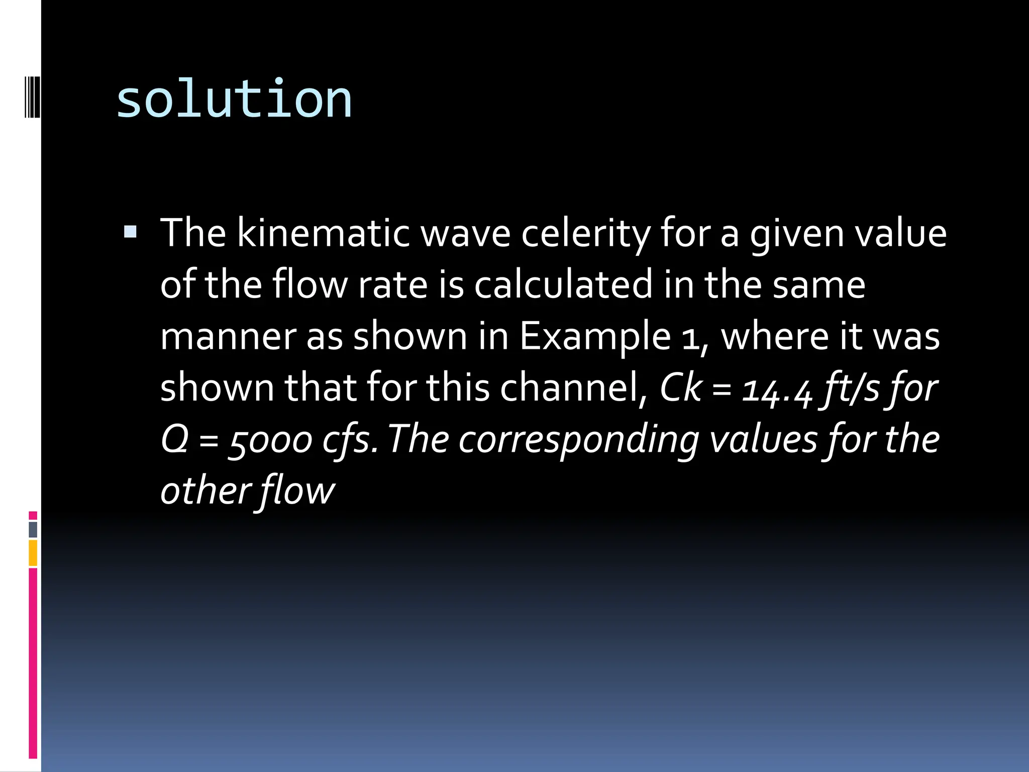 solution
 The kinematic wave celerity for a given value
of the flow rate is calculated in the same
manner as shown in Example 1, where it was
shown that for this channel, Ck = 14.4 ft/s for
Q = 5000 cfs.The corresponding values for the
other flow
 