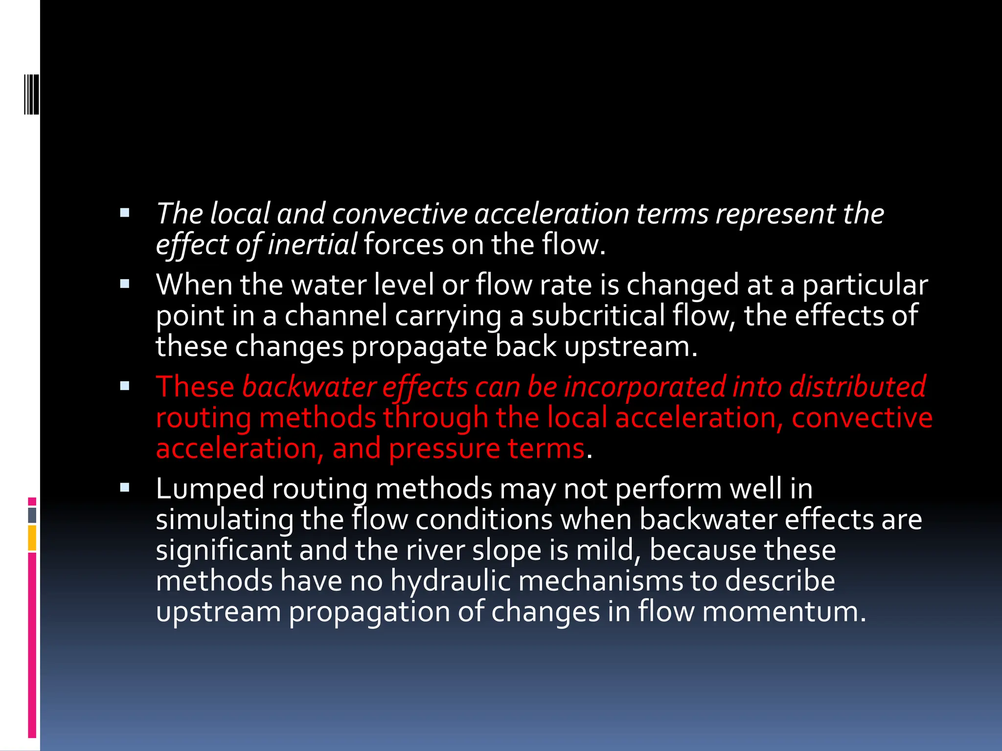  The local and convective acceleration terms represent the
effect of inertial forces on the flow.
 When the water level or flow rate is changed at a particular
point in a channel carrying a subcritical flow, the effects of
these changes propagate back upstream.
 These backwater effects can be incorporated into distributed
routing methods through the local acceleration, convective
acceleration, and pressure terms.
 Lumped routing methods may not perform well in
simulating the flow conditions when backwater effects are
significant and the river slope is mild, because these
methods have no hydraulic mechanisms to describe
upstream propagation of changes in flow momentum.
 