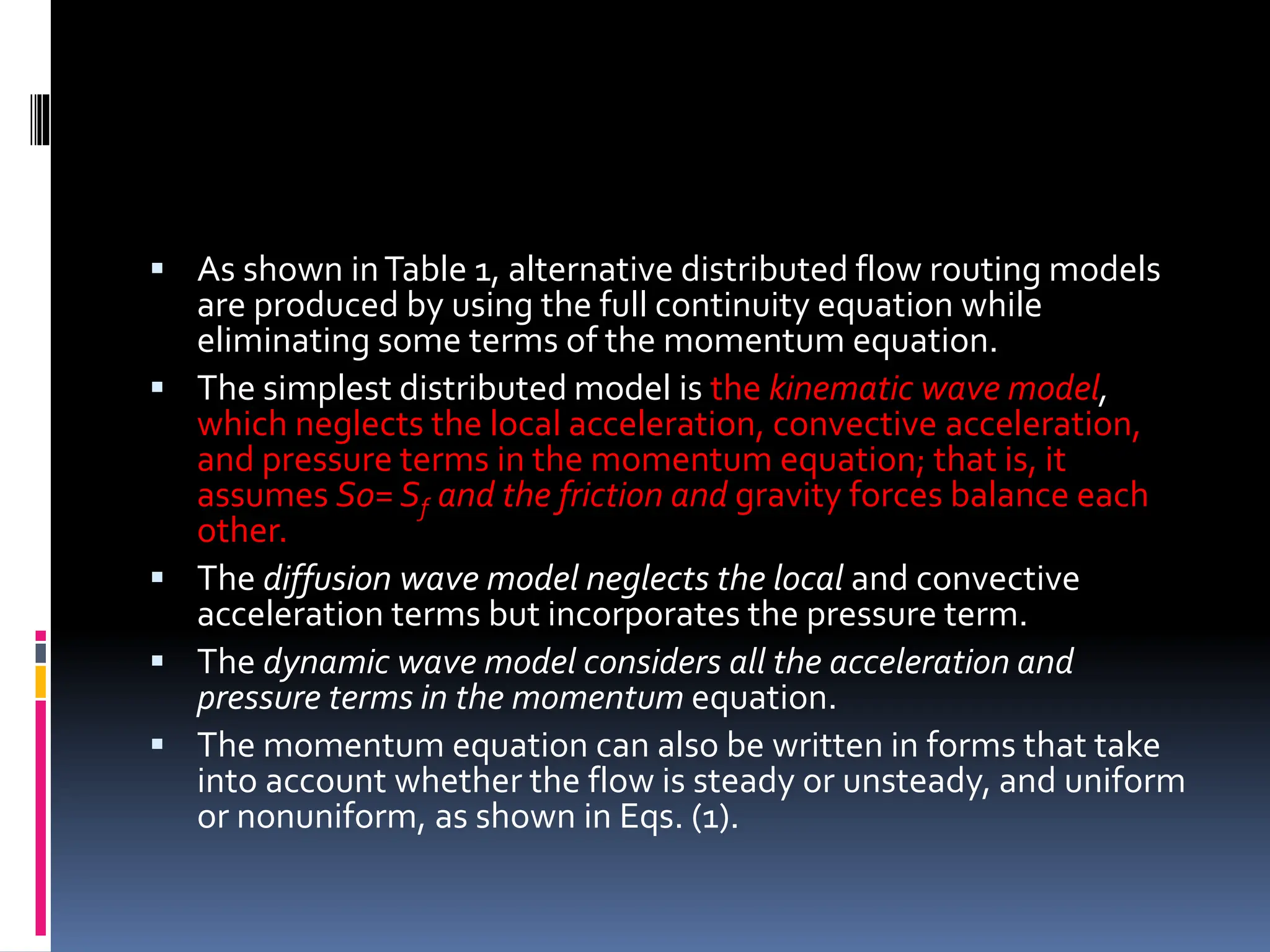  As shown inTable 1, alternative distributed flow routing models
are produced by using the full continuity equation while
eliminating some terms of the momentum equation.
 The simplest distributed model is the kinematic wave model,
which neglects the local acceleration, convective acceleration,
and pressure terms in the momentum equation; that is, it
assumes S0= Sf and the friction and gravity forces balance each
other.
 The diffusion wave model neglects the local and convective
acceleration terms but incorporates the pressure term.
 The dynamic wave model considers all the acceleration and
pressure terms in the momentum equation.
 The momentum equation can also be written in forms that take
into account whether the flow is steady or unsteady, and uniform
or nonuniform, as shown in Eqs. (1).
 