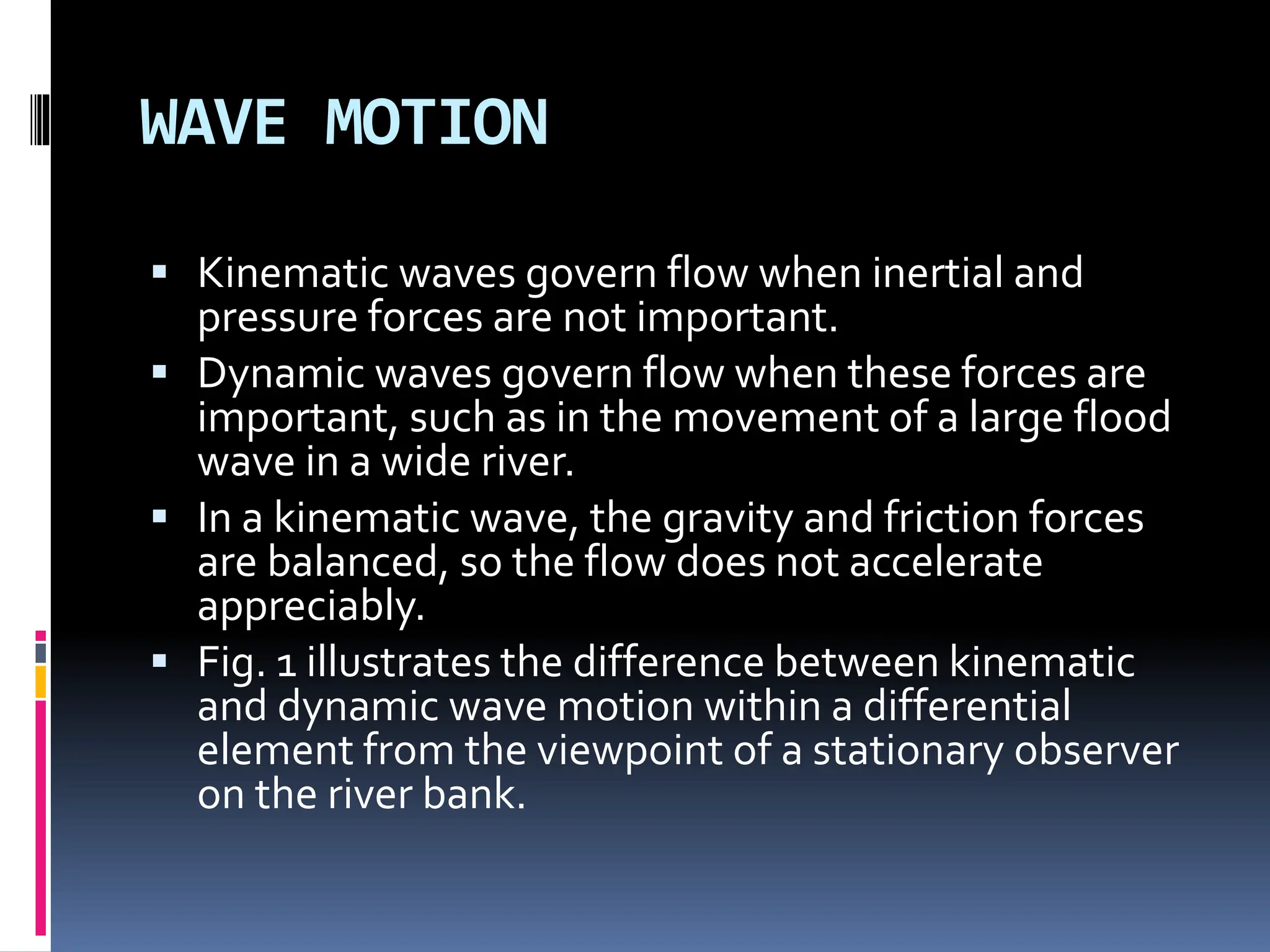 WAVE MOTION
 Kinematic waves govern flow when inertial and
pressure forces are not important.
 Dynamic waves govern flow when these forces are
important, such as in the movement of a large flood
wave in a wide river.
 In a kinematic wave, the gravity and friction forces
are balanced, so the flow does not accelerate
appreciably.
 Fig. 1 illustrates the difference between kinematic
and dynamic wave motion within a differential
element from the viewpoint of a stationary observer
on the river bank.
 