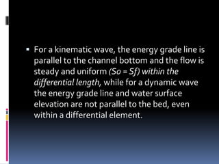  For a kinematic wave, the energy grade line is
parallel to the channel bottom and the flow is
steady and uniform (S0 = Sf) within the
differential length, while for a dynamic wave
the energy grade line and water surface
elevation are not parallel to the bed, even
within a differential element.
 