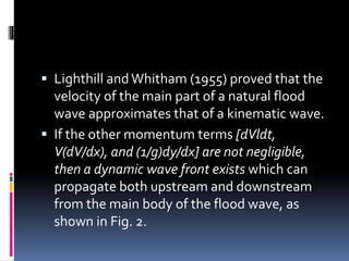  Lighthill and Whitham (1955) proved that the
velocity of the main part of a natural flood
wave approximates that of a kinematic wave.
 If the other momentum terms [dVldt,
V(dV/dx), and (1/g)dy/dx] are not negligible,
then a dynamic wave front exists which can
propagate both upstream and downstream
from the main body of the flood wave, as
shown in Fig. 2.
 