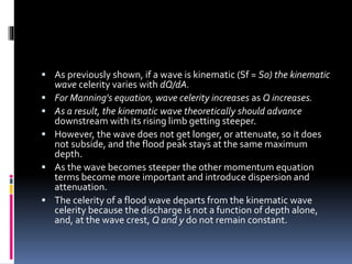  As previously shown, if a wave is kinematic (Sf = S0) the kinematic
wave celerity varies with dQ/dA.
 For Manning's equation, wave celerity increases as Q increases.
 As a result, the kinematic wave theoretically should advance
downstream with its rising limb getting steeper.
 However, the wave does not get longer, or attenuate, so it does
not subside, and the flood peak stays at the same maximum
depth.
 As the wave becomes steeper the other momentum equation
terms become more important and introduce dispersion and
attenuation.
 The celerity of a flood wave departs from the kinematic wave
celerity because the discharge is not a function of depth alone,
and, at the wave crest, Q and y do not remain constant.
 