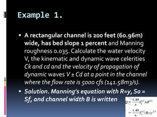 Example 1.
 A rectangular channel is 200 feet (60.96m)
wide, has bed slope 1 percent and Manning
roughness 0.035. Calculate the water velocity
V, the kinematic and dynamic wave celerities
Ck and cd and the velocity of propagation of
dynamic waves V ± Cd at a point in the channel
where the flow rate is 5000 cfs (141.58m3/s).
 Solution. Manning's equation with R=y, S0 =
Sf, and channel width B is written
 