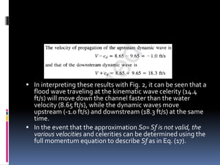  In interpreting these results with Fig. 2, it can be seen that a
flood wave traveling at the kinematic wave celerity (14.4
ft/s) will move down the channel faster than the water
velocity (8.65 ft/s), while the dynamic waves move
upstream (-1.0 ft/s) and downstream (18.3 ft/s) at the same
time.
 In the event that the approximation S0= Sf is not valid, the
various velocities and celerities can be determined using the
full momentum equation to describe Sf as in Eq. (17).
 