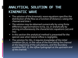ANALYTICAL SOLUTION OF THE
KINEMATIC WAVE
 The solution of the kinematic wave equations specifies the
distribution of the flow as a function of distance x along the
channel and time t.
 The solution may be obtained numerically by using finite
difference approximations to Eq. (7), or analytically by
solving simultaneously the characteristic equations (10) and
(14).
 In this section the analytical method is presented for the
special case when lateral inflow is negligible;
 The solution for Q(x, t) requires knowledge of the initial
conditionQ(x,0), or the value of the flow along the channel
at the beginning of the calculations, and the boundary
conditionQ(O, t), the inflow hydrograph at the upstream end
of the channel.
 