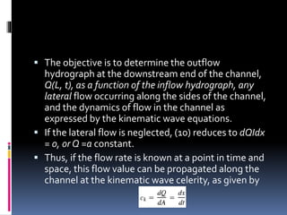  The objective is to determine the outflow
hydrograph at the downstream end of the channel,
Q(L, t), as a function of the inflow hydrograph, any
lateral flow occurring along the sides of the channel,
and the dynamics of flow in the channel as
expressed by the kinematic wave equations.
 If the lateral flow is neglected, (10) reduces to dQIdx
= 0, or Q =a constant.
 Thus, if the flow rate is known at a point in time and
space, this flow value can be propagated along the
channel at the kinematic wave celerity, as given by
 