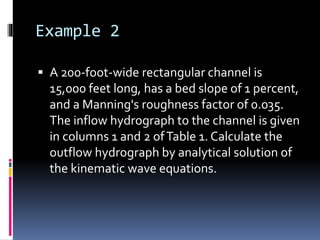 Example 2
 A 200-foot-wide rectangular channel is
15,000 feet long, has a bed slope of 1 percent,
and a Manning's roughness factor of 0.035.
The inflow hydrograph to the channel is given
in columns 1 and 2 ofTable 1. Calculate the
outflow hydrograph by analytical solution of
the kinematic wave equations.
 