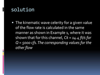 solution
 The kinematic wave celerity for a given value
of the flow rate is calculated in the same
manner as shown in Example 1, where it was
shown that for this channel, Ck = 14.4 ft/s for
Q = 5000 cfs.The corresponding values for the
other flow
 