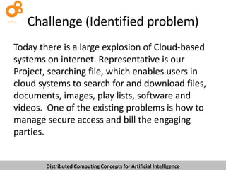Challenge (Identified problem)
Today there is a large explosion of Cloud-based
systems on internet. Representative is our
Project, searching file, which enables users in
cloud systems to search for and download files,
documents, images, play lists, software and
videos. One of the existing problems is how to
manage secure access and bill the engaging
parties.

Distributed Computing Concepts for Artificial Intelligence

 