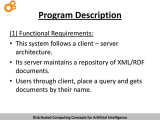 Program Description
(1) Functional Requirements:
• This system follows a client – server
architecture.
• Its server maintains a repository of XML/RDF
documents.
• Users through client, place a query and gets
documents by their name.

Distributed Computing Concepts for Artificial Intelligence

 