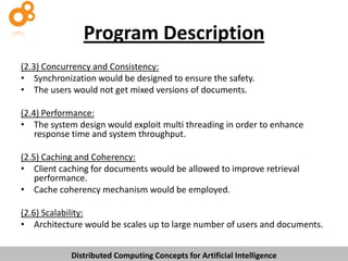 Program Description
(2.3) Concurrency and Consistency:
• Synchronization would be designed to ensure the safety.
• The users would not get mixed versions of documents.
(2.4) Performance:
• The system design would exploit multi threading in order to enhance
response time and system throughput.
(2.5) Caching and Coherency:
• Client caching for documents would be allowed to improve retrieval
performance.
• Cache coherency mechanism would be employed.
(2.6) Scalability:
• Architecture would be scales up to large number of users and documents.
Distributed Computing Concepts for Artificial Intelligence

 
