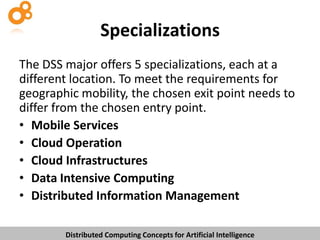 Specializations
The DSS major offers 5 specializations, each at a
different location. To meet the requirements for
geographic mobility, the chosen exit point needs to
differ from the chosen entry point.
• Mobile Services
• Cloud Operation
• Cloud Infrastructures
• Data Intensive Computing
• Distributed Information Management
Distributed Computing Concepts for Artificial Intelligence

 