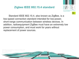 Zigbee IEEE 802.15.4 standard
Standard IEEE 802.15.4, also known as ZigBee, is a
low-speed connection standard intended for low-power,
short-range communication between wireless devices. In
addition, radioequipment ZigBee must have an extremely low
power consumption, and must work for years without
replacement of power sources.

 