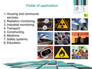 Fields of application:
1. Housing and communal
services.
2. Radiation monitoring.
3. Industrial monitoring.
4. Transport.
5. Constructing.
6. Medicine.
7. Safety systems.
8. Education.

 