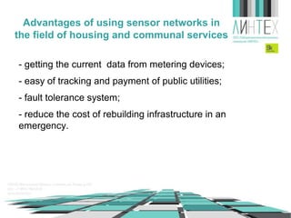 Advantages of using sensor networks in
the field of housing and communal services
- getting the current data from metering devices;
- easy of tracking and payment of public utilities;
- fault tolerance system;
- reduce the cost of rebuilding infrastructure in an
emergency.

 