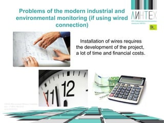 Problems of the modern industrial and
environmental monitoring (if using wired
connection)
Installation of wires requires
the development of the project,
a lot of time and financial costs.

 