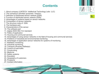 Contents
1. About company (LINTECH Intellectual Technology Labs LLC)
2. The company's activities (purposes, mission)
3. Definition of wireless sensor network (WSN)
4. Function of wireless sensor network (WSN)
5. Advantages of systems based on sensor networks
6. Composition of sensor networks
7. The structure node of WSN
8. The hardware part
9. Characteristics of the sensor
10. The software part
11. Zigbee IEEE 802.15.4 standard
12. Fields of application
13. Housing and communal services
14. Advantages of using sensor networks in the field of housing and communal services
15. Problems of industrial and environmental monitoring
16. Advantages of application sensor networks for systems of monitoring
17. Radiation monitoring
18. Industrial monitoring
19. Transport (Russian Railways)
20. Control of road traffic
21. Constructing
22. Medicine
23. Safety systems
24. Education
25. Geography of customers
26. Prospects
27. Contact information

 