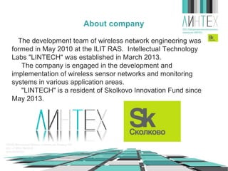 About company
The development team of wireless network engineering was
formed in May 2010 at the ILIT RAS. Intellectual Technology
Labs "LINTECH" was established in March 2013.
The company is engaged in the development and
implementation of wireless sensor networks and monitoring
systems in various application areas.
"LINTECH" is a resident of Skolkovo Innovation Fund since
May 2013.

 