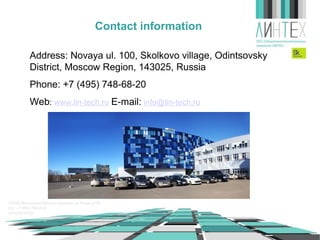 Contact information
Address: Novaya ul. 100, Skolkovo village, Odintsovsky
District, Moscow Region, 143025, Russia
Phone: +7 (495) 748-68-20
Web: www.lin-tech.ru E-mail: info@lin-tech.ru

 