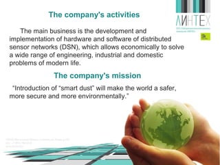 The company's activities
The main business is the development and
implementation of hardware and software of wireless sensor
networks (WSN), which allows economically to solve a wide
range of engineering, industrial and domestic problems of
modern life.

The company's mission
“Introduction of “smart dust” will make the world a safer,
more secure and more environmentally.”

 