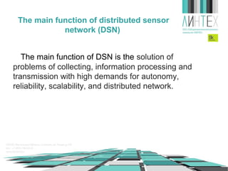 The main function of wireless sensor
network (WSN)
The main function of WSN is the solution of
problems of collecting, information processing and
transmission with high demands for autonomy,
reliability, scalability, and distributed network.

 