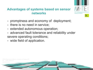 Advantages of systems based on sensor
networks
- promptness and economy of deployment;
- there is no need in service;
- extended autonomous operation;
- advanced fault tolerance and reliability under
severe operating conditions;
- wide field of application.

 