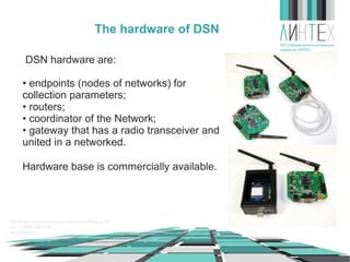 The hardware of WSN
WSN hardware are:
• endpoints (nodes of networks) for
collection parameters;
• routers;
• coordinator of the Network;
• gateway that has a radio transceiver and
united in a networked.
Hardware base is commercially available.

 