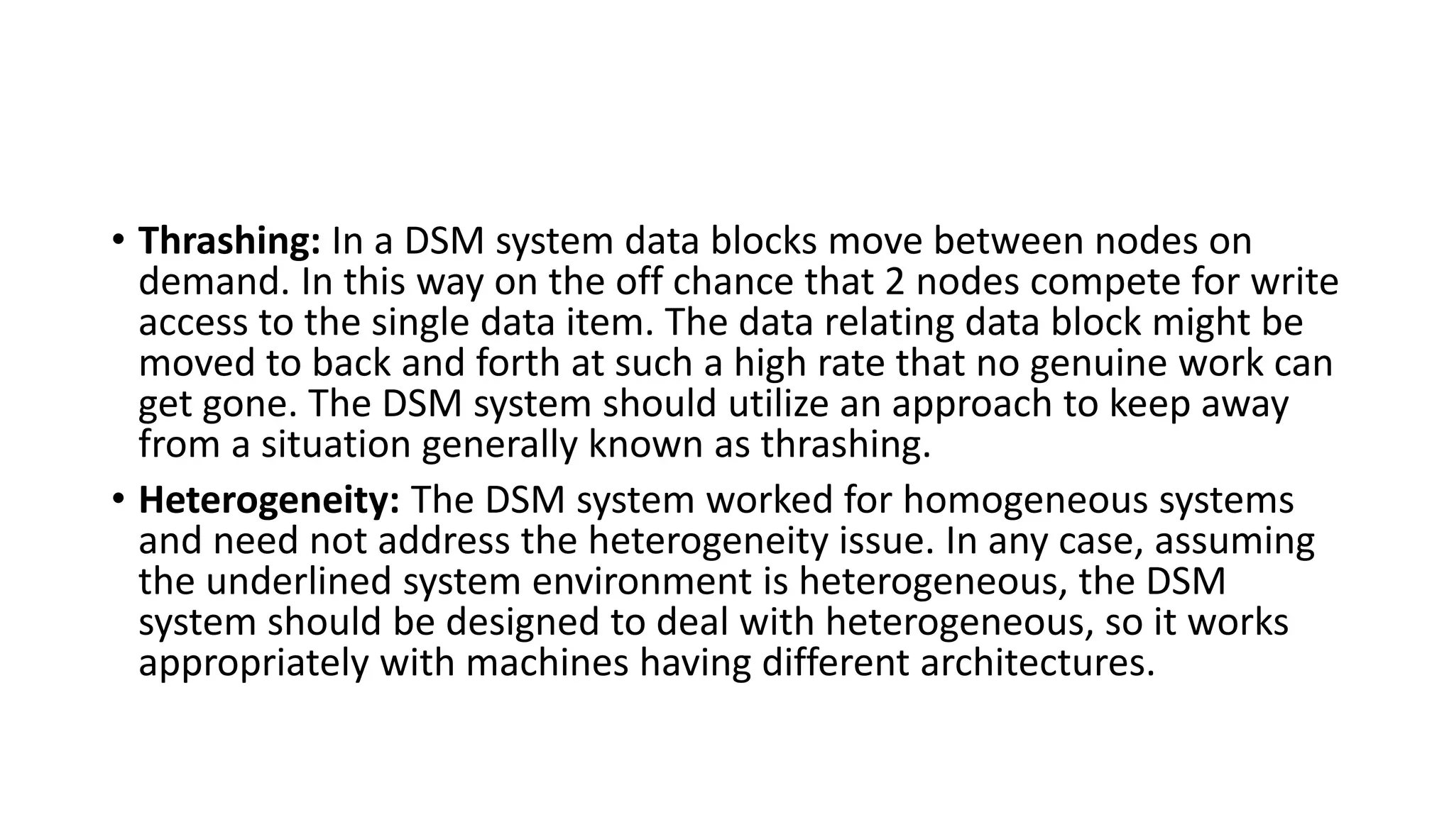 • Thrashing: In a DSM system data blocks move between nodes on
demand. In this way on the off chance that 2 nodes compete for write
access to the single data item. The data relating data block might be
moved to back and forth at such a high rate that no genuine work can
get gone. The DSM system should utilize an approach to keep away
from a situation generally known as thrashing.
• Heterogeneity: The DSM system worked for homogeneous systems
and need not address the heterogeneity issue. In any case, assuming
the underlined system environment is heterogeneous, the DSM
system should be designed to deal with heterogeneous, so it works
appropriately with machines having different architectures.
 
