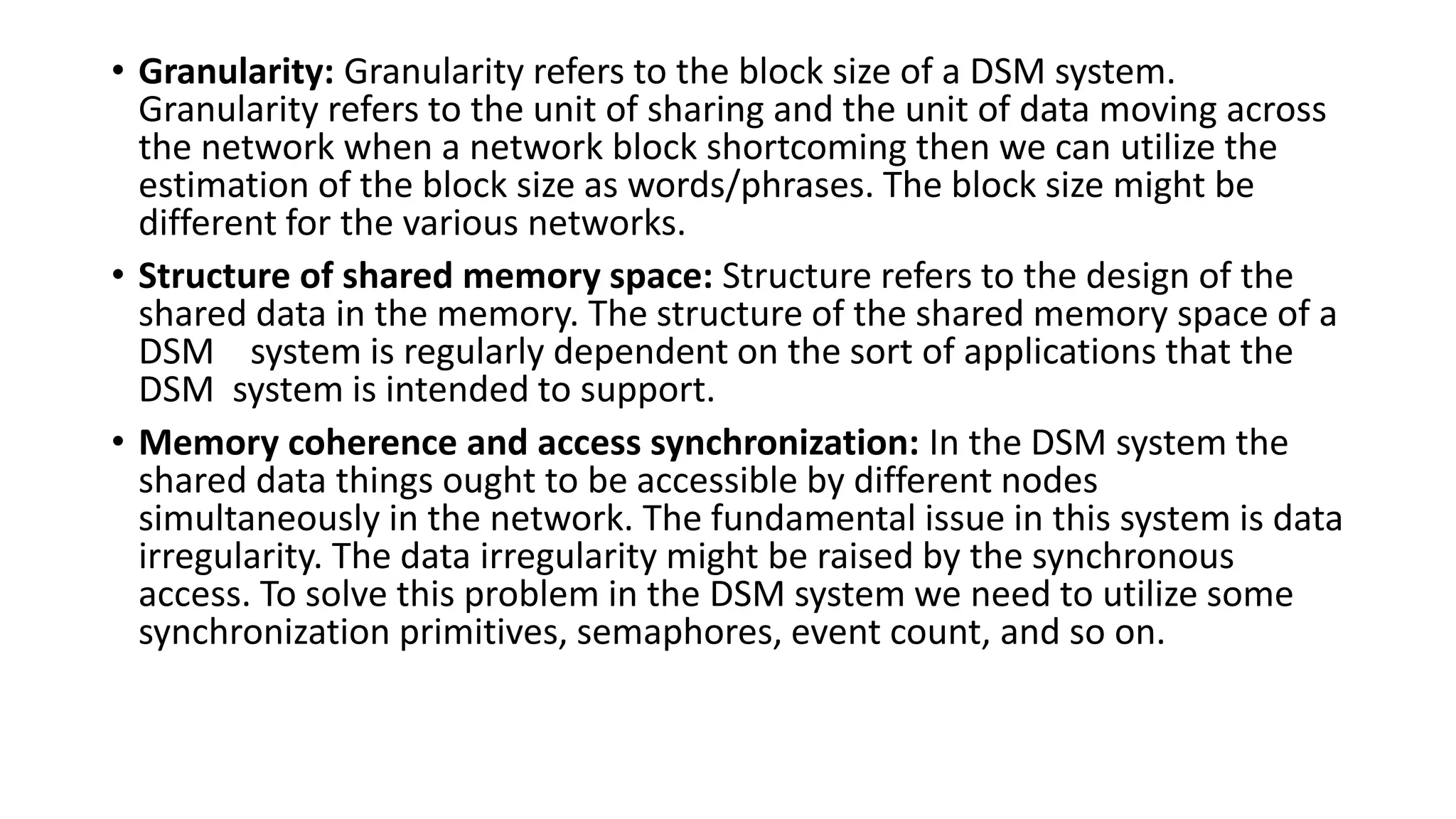• Granularity: Granularity refers to the block size of a DSM system.
Granularity refers to the unit of sharing and the unit of data moving across
the network when a network block shortcoming then we can utilize the
estimation of the block size as words/phrases. The block size might be
different for the various networks.
• Structure of shared memory space: Structure refers to the design of the
shared data in the memory. The structure of the shared memory space of a
DSM system is regularly dependent on the sort of applications that the
DSM system is intended to support.
• Memory coherence and access synchronization: In the DSM system the
shared data things ought to be accessible by different nodes
simultaneously in the network. The fundamental issue in this system is data
irregularity. The data irregularity might be raised by the synchronous
access. To solve this problem in the DSM system we need to utilize some
synchronization primitives, semaphores, event count, and so on.
 