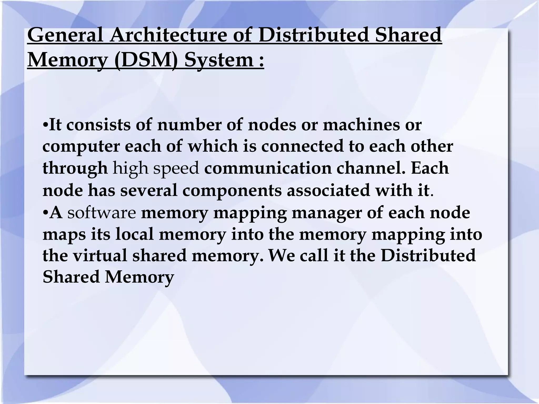 General Architecture of Distributed Shared
Memory (DSM) System :
●It consists of number of nodes or machines or
computer each of which is connected to each other
through high speed communication channel. Each
node has several components associated with it.
●A software memory mapping manager of each node
maps its local memory into the memory mapping into
the virtual shared memory. We call it the Distributed
Shared Memory
 