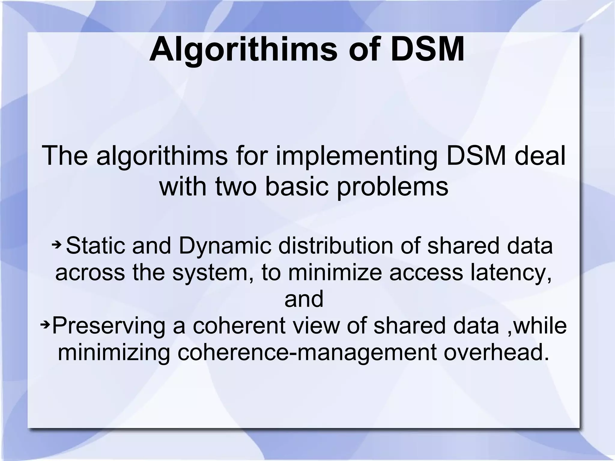 Algorithims of DSM
The algorithims for implementing DSM deal
with two basic problems
➔ Static and Dynamic distribution of shared data
across the system, to minimize access latency,
and
➔Preserving a coherent view of shared data ,while
minimizing coherence-management overhead.
 