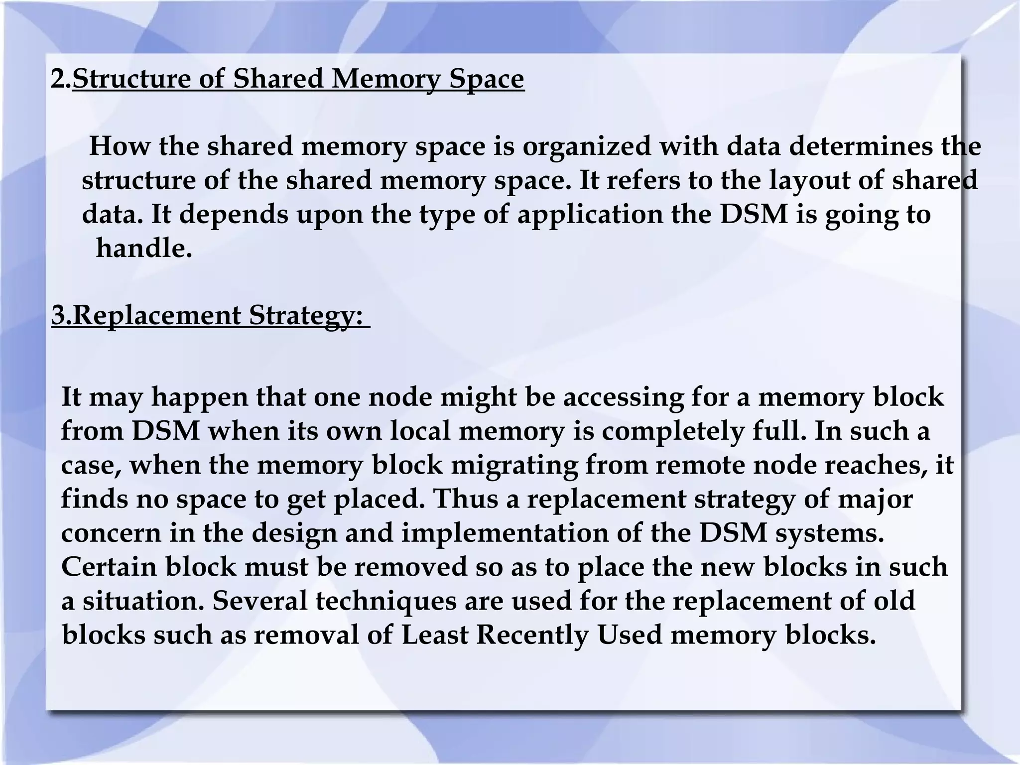 3.Replacement Strategy:
It may happen that one node might be accessing for a memory block
from DSM when its own local memory is completely full. In such a
case, when the memory block migrating from remote node reaches, it
finds no space to get placed. Thus a replacement strategy of major
concern in the design and implementation of the DSM systems.
Certain block must be removed so as to place the new blocks in such
a situation. Several techniques are used for the replacement of old
blocks such as removal of Least Recently Used memory blocks.
2.Structure of Shared Memory Space
How the shared memory space is organized with data determines the
structure of the shared memory space. It refers to the layout of shared
data. It depends upon the type of application the DSM is going to
handle.
 