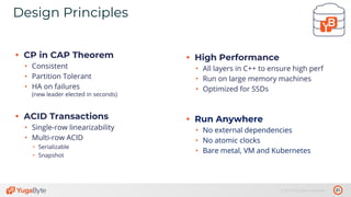31© 2019 All rights reserved.
Design Principles
• CP in CAP Theorem
• Consistent
• Partition Tolerant
• HA on failures
(new leader elected in seconds)
• ACID Transactions
• Single-row linearizability
• Multi-row ACID
• Serializable
• Snapshot
• High Performance
• All layers in C++ to ensure high perf
• Run on large memory machines
• Optimized for SSDs
• Run Anywhere
• No external dependencies
• No atomic clocks
• Bare metal, VM and Kubernetes
 