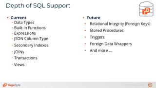 37© 2019 All rights reserved.
Depth of SQL Support
• Current
• Data Types
• Built-in Functions
• Expressions
• JSON Column Type
• Secondary Indexes
• JOINs
• Transactions
• Views
• Future
• Relational Integrity (Foreign Keys)
• Stored Procedures
• Triggers
• Foreign Data Wrappers
• And more ...
 
