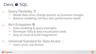 5© 2019 All rights reserved.
Devs 😍 SQL
1. Query Flexibility 💪
– Model data once, change queries as business changes
– Balance modeling richness with performance needs
2. Rich Ecosystem 🔌
– Data modeling & query examples
– Developer IDEs & data visualization tools
– Easy to reuse & build integrations
3. Universal Standard for Data Access
– Learn once, use forever
 