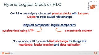 50© 2019 All rights reserved.
Hybrid Logical Clock or HLC
tablet 1’
Combine coarsely-synchronized physical clocks with Lamport
Clocks to track causal relationships
(physical component, logical component)
synchronized using NTP a monotonic counter
Nodes update HLC on each Raft exchange for things like
heartbeats, leader election and data replication
 